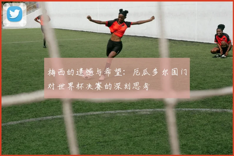 梅西的遗憾与希望：厄瓜多尔国门对世界杯决赛的深刻思考