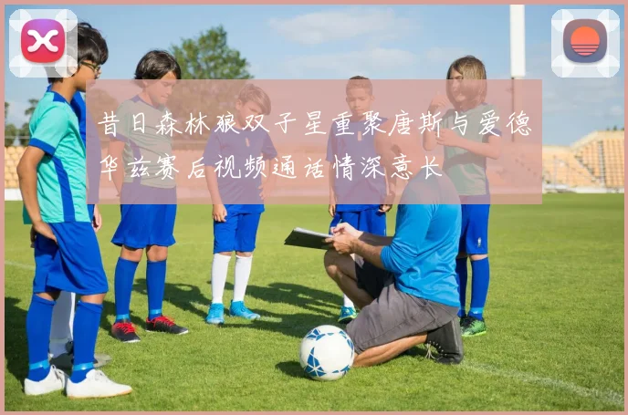 昔日森林狼双子星重聚唐斯与爱德华兹赛后视频通话情深意长