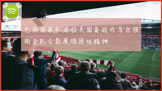巴西国家队启程美国备战内马尔领衔全队合影展现团结精神