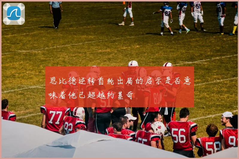 恩比德逆转首轮出局的启示是否意味着他已超越约基奇