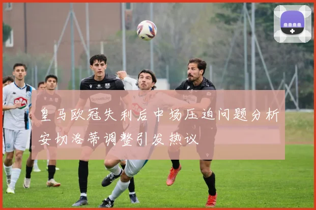 皇马欧冠失利后中场压迫问题分析安切洛蒂调整引发热议