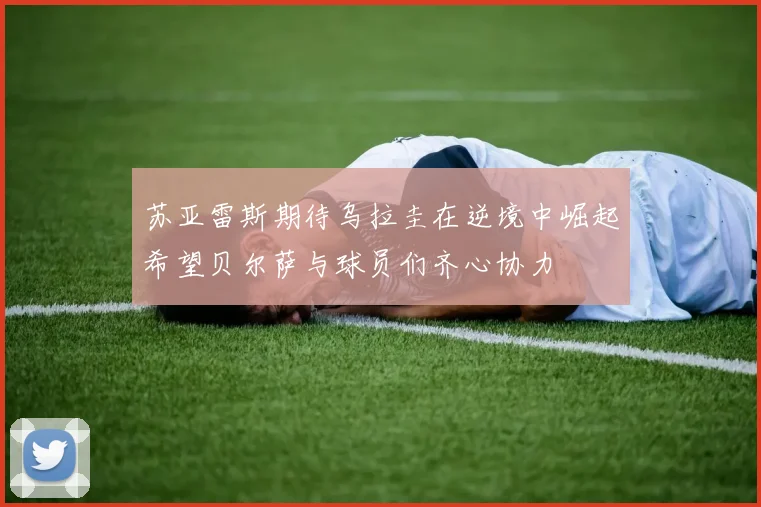 苏亚雷斯期待乌拉圭在逆境中崛起希望贝尔萨与球员们齐心协力