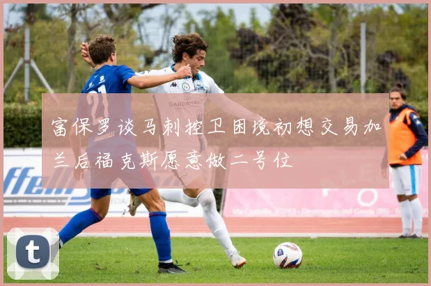 富保罗谈马刺控卫困境初想交易加兰后福克斯愿意做二号位