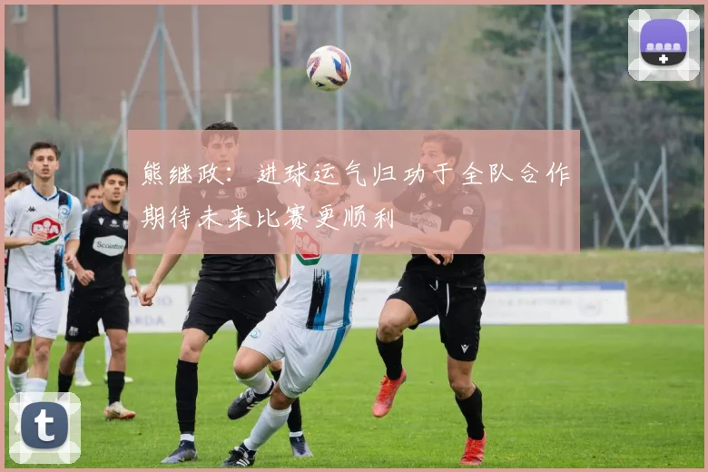 熊继政：进球运气归功于全队合作期待未来比赛更顺利