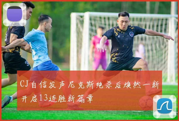 CJ自信发声尼克斯绝杀后焕然一新开启13连胜新篇章
