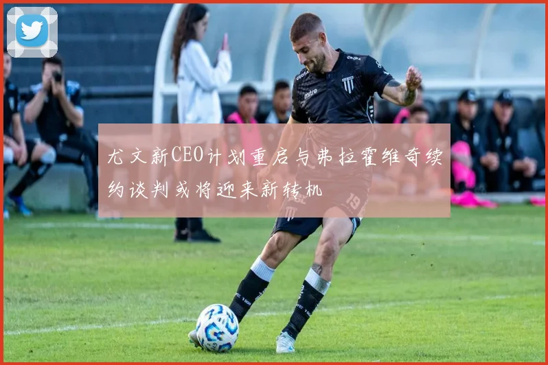 尤文新CEO计划重启与弗拉霍维奇续约谈判或将迎来新转机