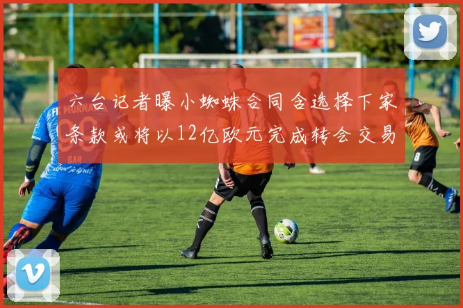 六台记者曝小蜘蛛合同含选择下家条款或将以12亿欧元完成转会交易
