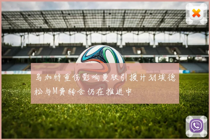 乌加特重伤影响曼联引援计划埃德松与M费转会仍在推进中