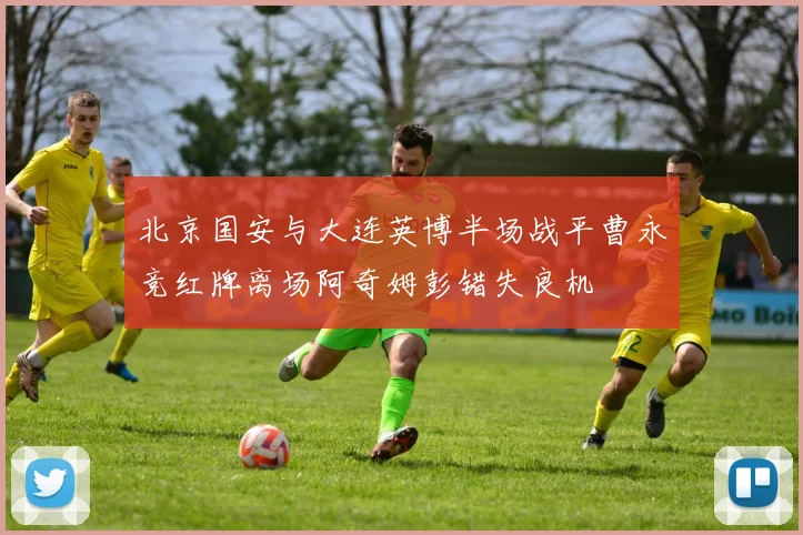 北京国安与大连英博半场战平曹永竞红牌离场阿奇姆彭错失良机