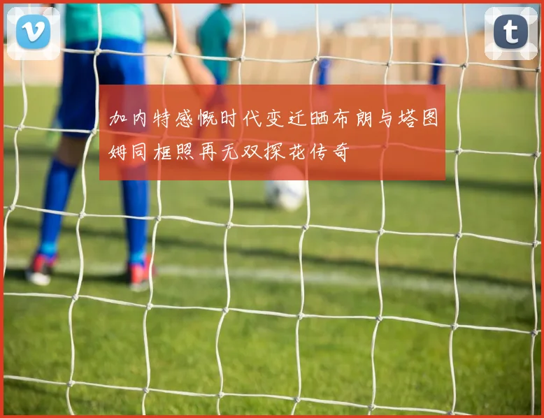 加内特感慨时代变迁晒布朗与塔图姆同框照再无双探花传奇