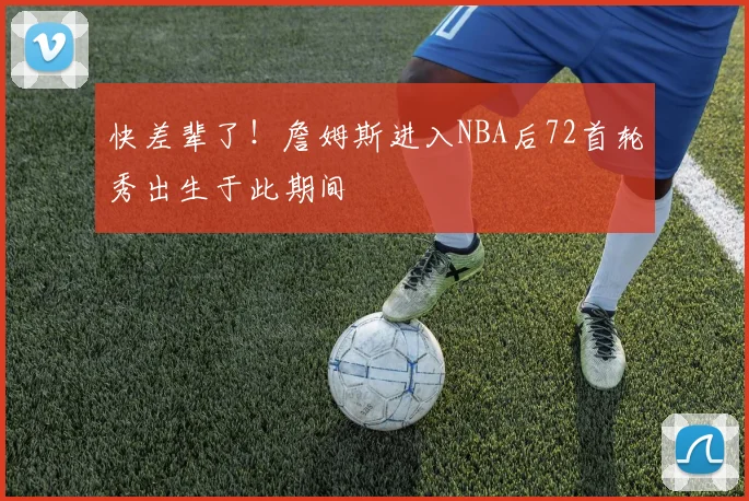 快差辈了！詹姆斯进入NBA后72首轮秀出生于此期间