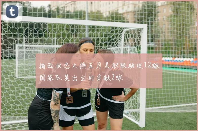 梅西状态火热五月美职联助攻12球国家队复出立刻贡献2球