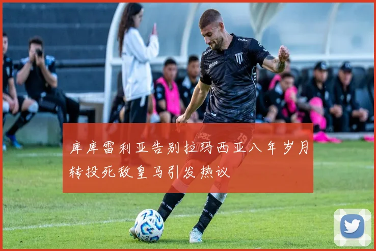 库库雷利亚告别拉玛西亚八年岁月转投死敌皇马引发热议