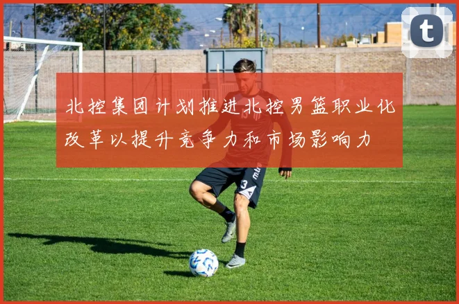 北控集团计划推进北控男篮职业化改革以提升竞争力和市场影响力