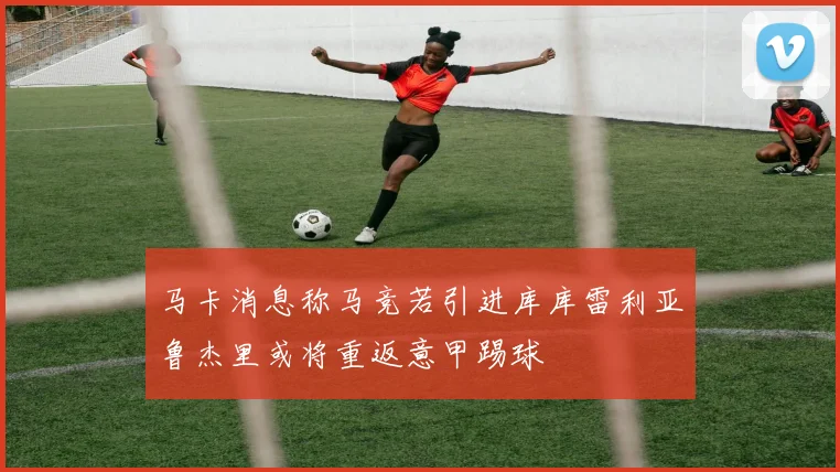 马卡消息称马竞若引进库库雷利亚鲁杰里或将重返意甲踢球