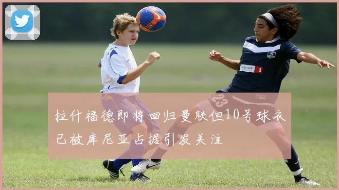 拉什福德即将回归曼联但10号球衣已被库尼亚占据引发关注