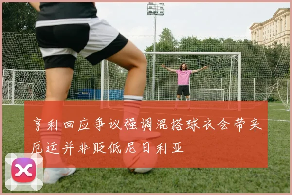 亨利回应争议强调混搭球衣会带来厄运并非贬低尼日利亚