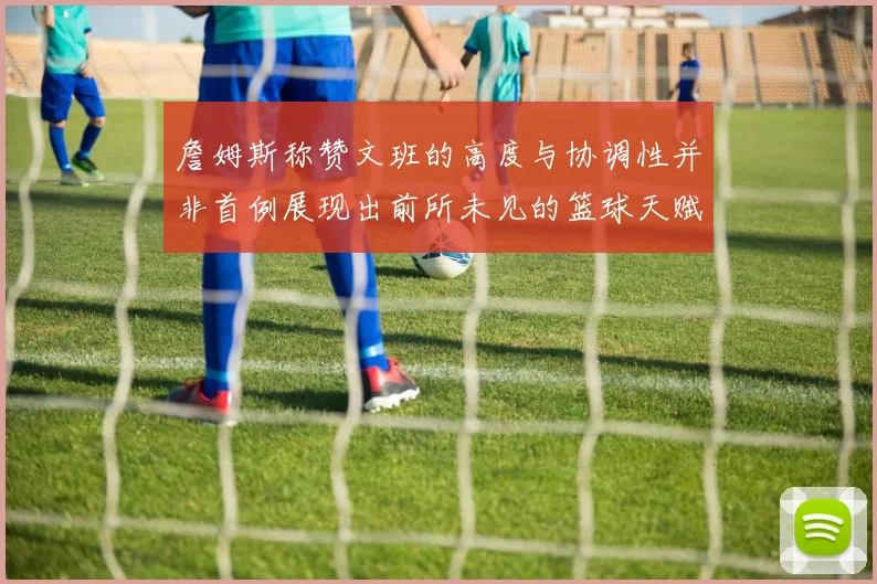 詹姆斯称赞文班的高度与协调性并非首例展现出前所未见的篮球天赋