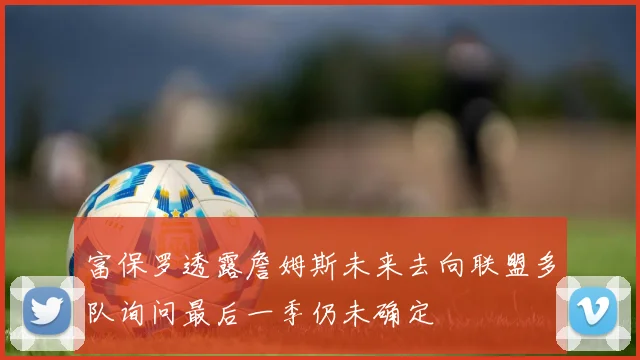 富保罗透露詹姆斯未来去向联盟多队询问最后一季仍未确定