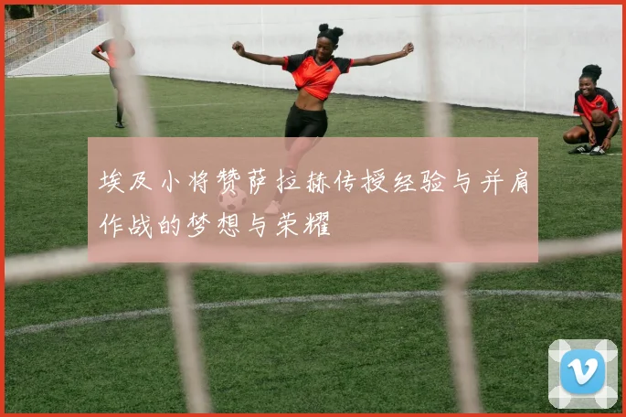 埃及小将赞萨拉赫传授经验与并肩作战的梦想与荣耀