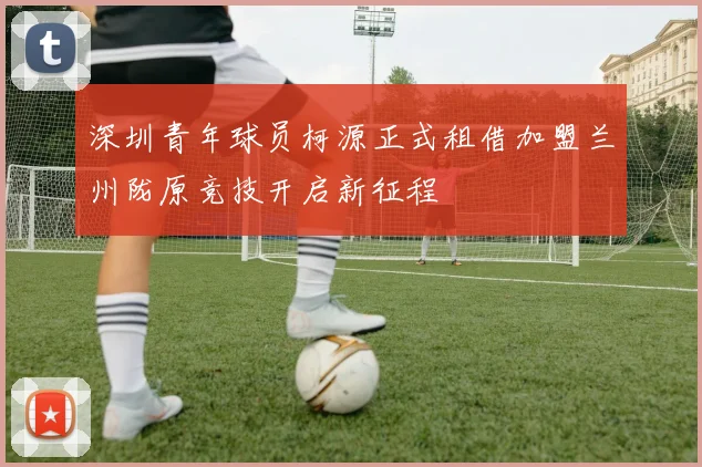 深圳青年球员柯源正式租借加盟兰州陇原竞技开启新征程