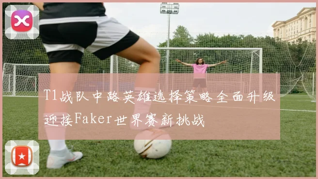 T1战队中路英雄选择策略全面升级迎接Faker世界赛新挑战