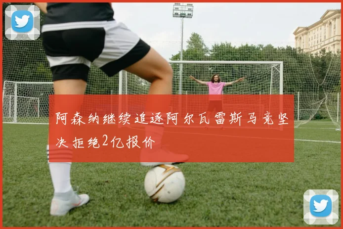 阿森纳继续追逐阿尔瓦雷斯马竞坚决拒绝2亿报价
