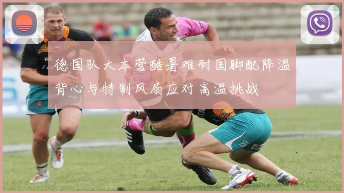 德国队大本营酷暑难耐国脚配降温背心与特制风扇应对高温挑战