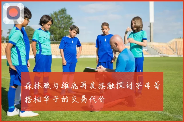 森林狼与雄鹿再度接触探讨字母哥搭档华子的交易代价