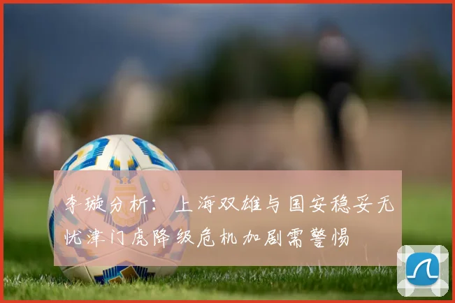 李璇分析：上海双雄与国安稳妥无忧津门虎降级危机加剧需警惕