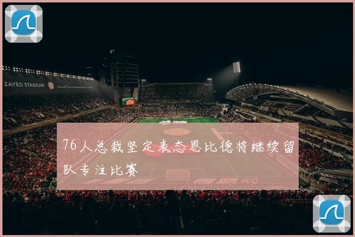 76人总裁坚定表态恩比德将继续留队专注比赛