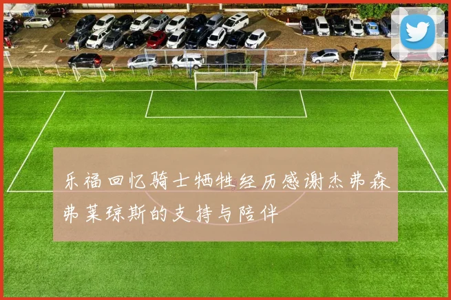 乐福回忆骑士牺牲经历感谢杰弗森弗莱琼斯的支持与陪伴