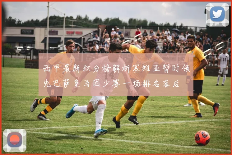 西甲最新积分榜解析塞维亚暂时领先巴萨皇马因少赛一场排名落后