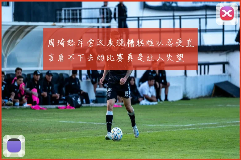周琦怒斥索汉表现糟糕难以忍受直言看不下去的比赛真是让人失望