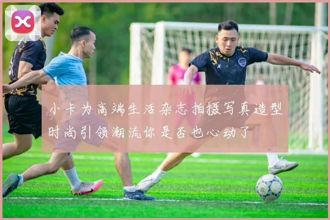 小卡为高端生活杂志拍摄写真造型时尚引领潮流你是否也心动了
