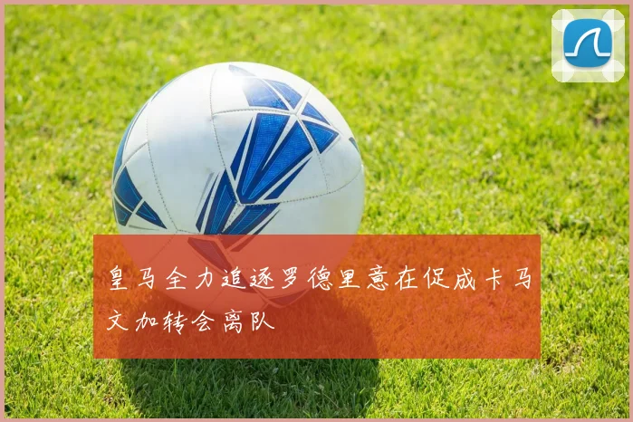 皇马全力追逐罗德里意在促成卡马文加转会离队