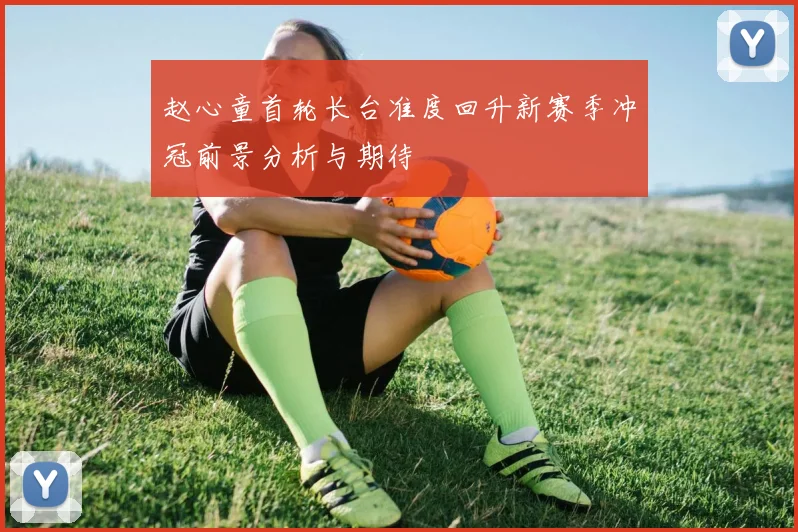 赵心童首轮长台准度回升新赛季冲冠前景分析与期待