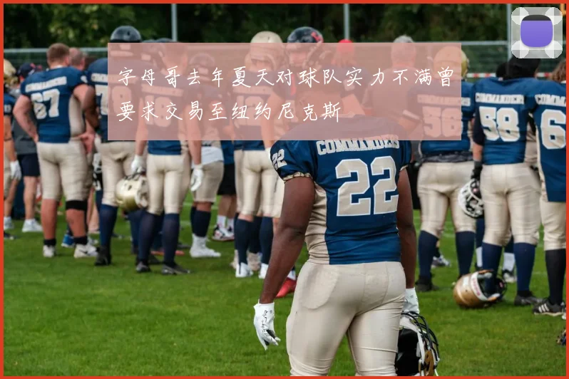 字母哥去年夏天对球队实力不满曾要求交易至纽约尼克斯