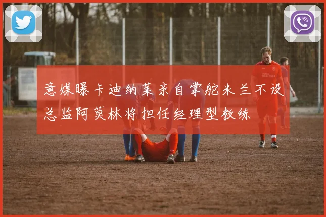 意媒曝卡迪纳莱亲自掌舵米兰不设总监阿莫林将担任经理型教练