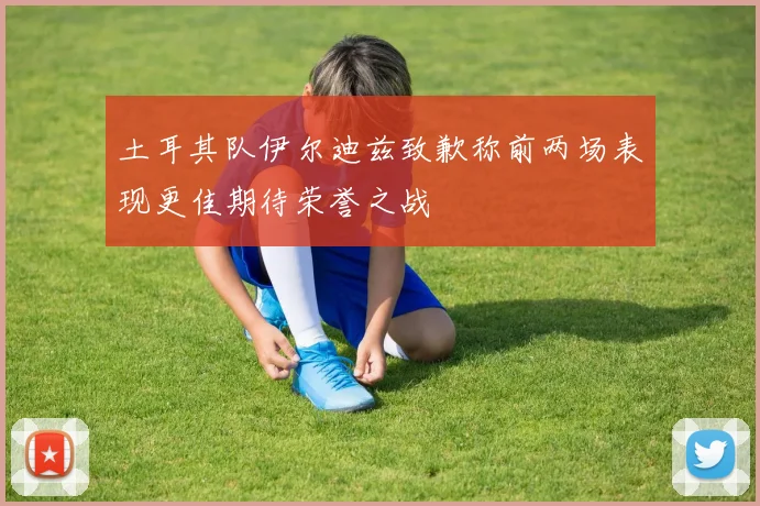 土耳其队伊尔迪兹致歉称前两场表现更佳期待荣誉之战