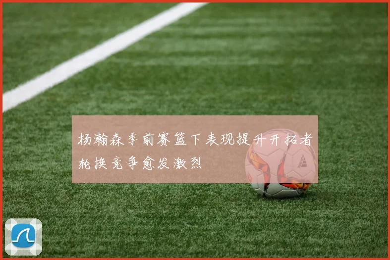 杨瀚森季前赛篮下表现提升开拓者轮换竞争愈发激烈
